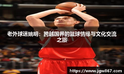 老外球迷姚明：跨越国界的篮球情缘与文化交流之旅