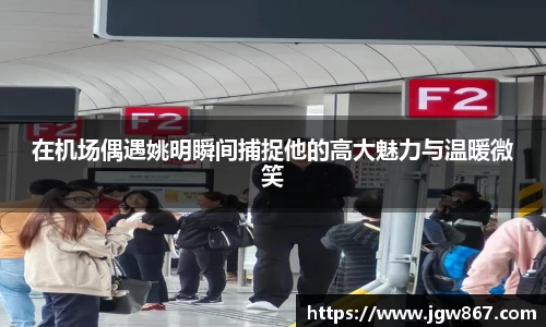 在机场偶遇姚明瞬间捕捉他的高大魅力与温暖微笑