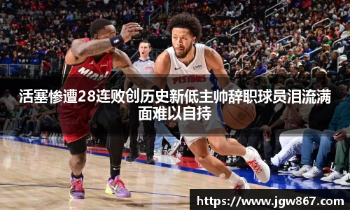 活塞惨遭28连败创历史新低主帅辞职球员泪流满面难以自持